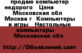 продаю компьютер недорого › Цена ­ 8 000 - Московская обл., Москва г. Компьютеры и игры » Настольные компьютеры   . Московская обл.